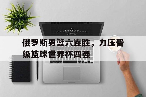 俄罗斯男篮六连胜，力压晋级篮球世界杯四强