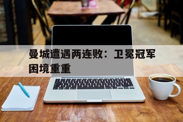 曼城遭遇两连败：卫冕冠军困境重重